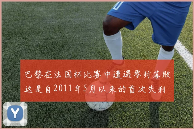 巴黎在法国杯比赛中遭遇零封落败这是自2011年5月以来的首次失利
