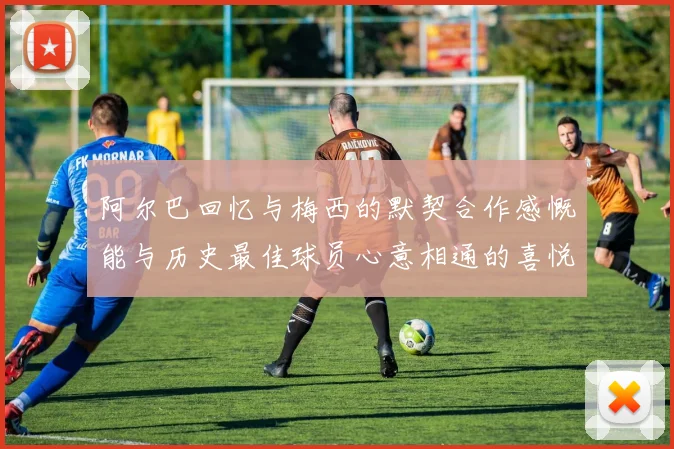 阿尔巴回忆与梅西的默契合作感慨能与历史最佳球员心意相通的喜悦