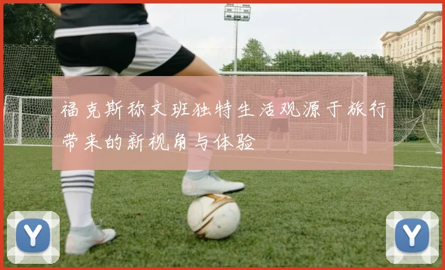 福克斯称文班独特生活观源于旅行带来的新视角与体验