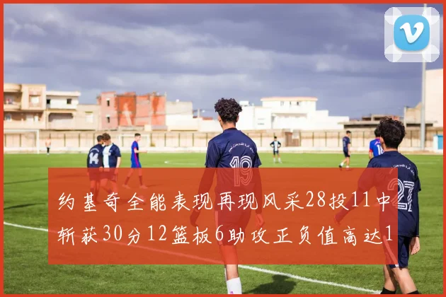 约基奇全能表现再现风采28投11中斩获30分12篮板6助攻正负值高达13