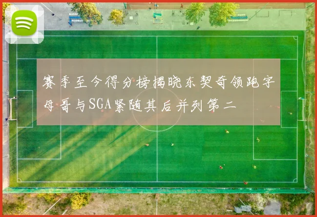 赛季至今得分榜揭晓东契奇领跑字母哥与SGA紧随其后并列第二