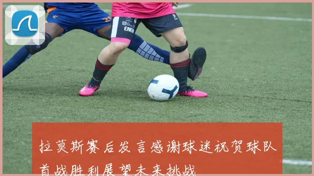 拉莫斯赛后发言感谢球迷祝贺球队首战胜利展望未来挑战