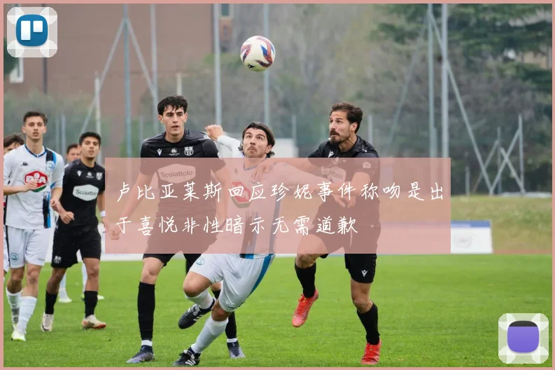 卢比亚莱斯回应珍妮事件称吻是出于喜悦非性暗示无需道歉