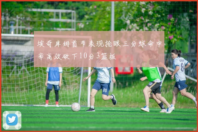 埃奇库姆首节表现抢眼三分球命中率高效砍下10分3篮板