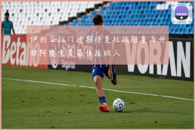 伊利亚拉门迪期待皇社战胜皇马并称阿隆索是最佳接班人
