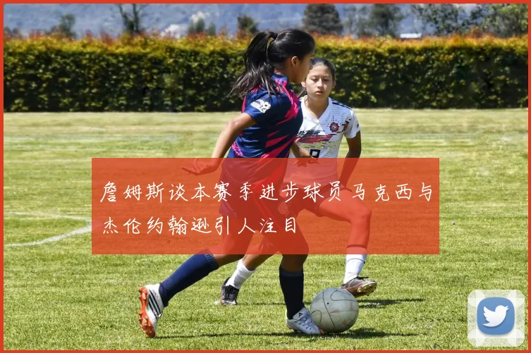 詹姆斯谈本赛季进步球员马克西与杰伦约翰逊引人注目