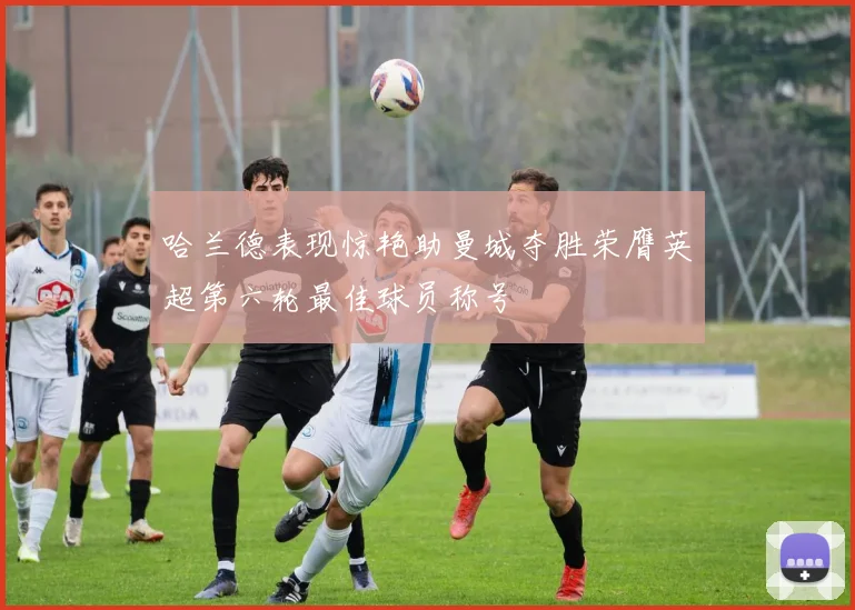 哈兰德表现惊艳助曼城夺胜荣膺英超第六轮最佳球员称号