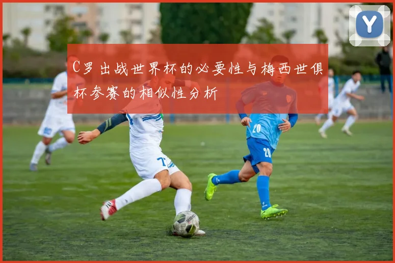 C罗出战世界杯的必要性与梅西世俱杯参赛的相似性分析