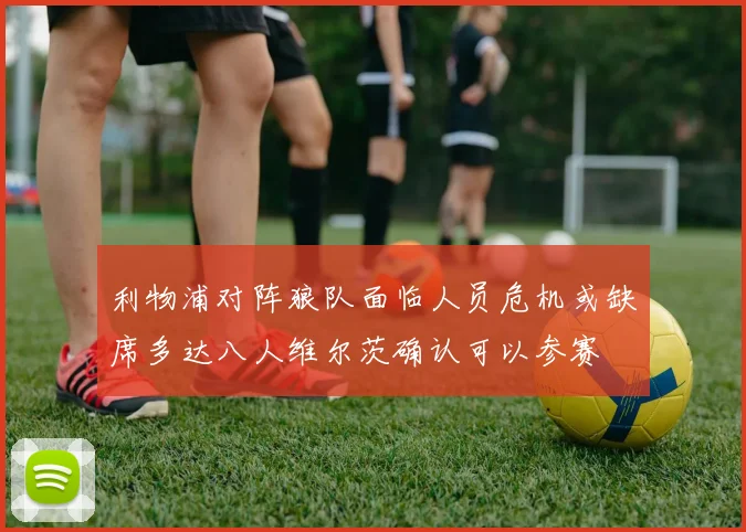 利物浦对阵狼队面临人员危机或缺席多达八人维尔茨确认可以参赛