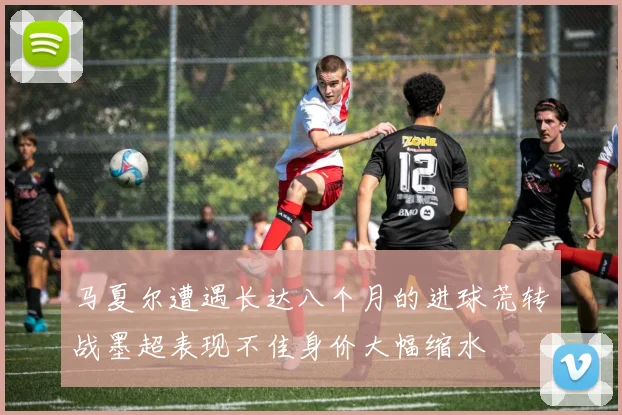 马夏尔遭遇长达八个月的进球荒转战墨超表现不佳身价大幅缩水