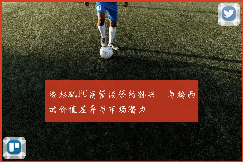 洛杉矶FC高管谈签约孙兴慜与梅西的价值差异与市场潜力