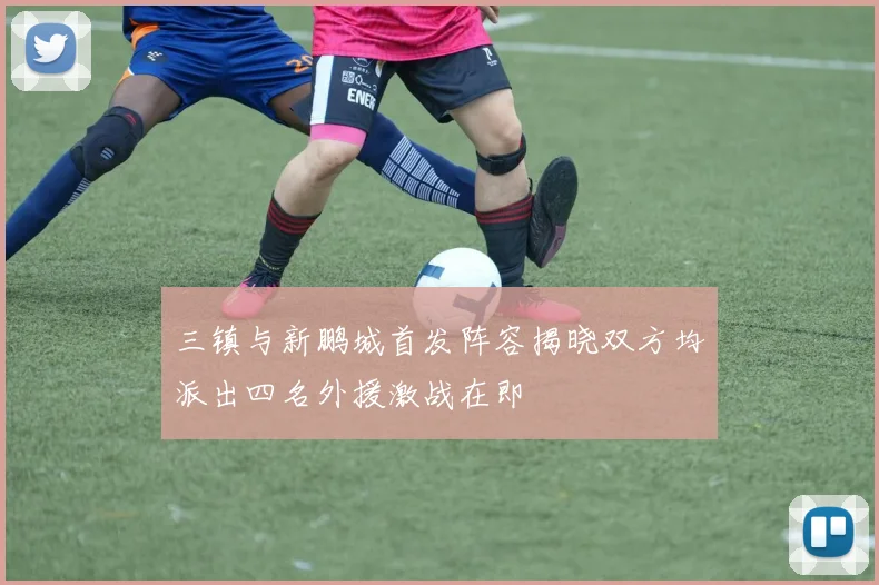 三镇与新鹏城首发阵容揭晓双方均派出四名外援激战在即