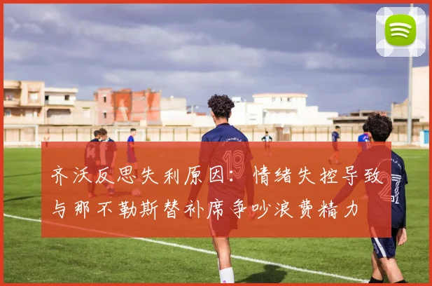 齐沃反思失利原因：情绪失控导致与那不勒斯替补席争吵浪费精力