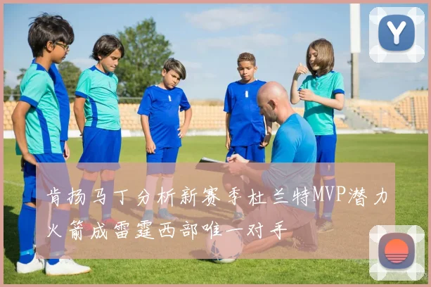 肯扬马丁分析新赛季杜兰特MVP潜力火箭成雷霆西部唯一对手