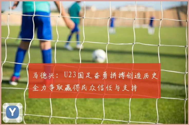 马德兴：U23国足奋勇拼搏创造历史全力争取赢得民众信任与支持