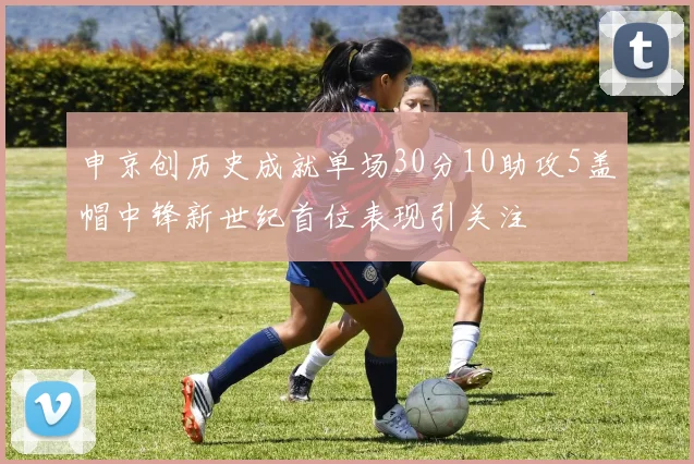申京创历史成就单场30分10助攻5盖帽中锋新世纪首位表现引关注