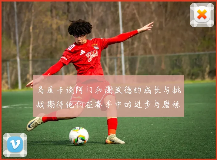 乌度卡谈阿门和谢泼德的成长与挑战期待他们在赛季中的进步与磨练