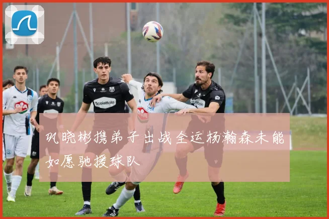 巩晓彬携弟子出战全运杨瀚森未能如愿驰援球队
