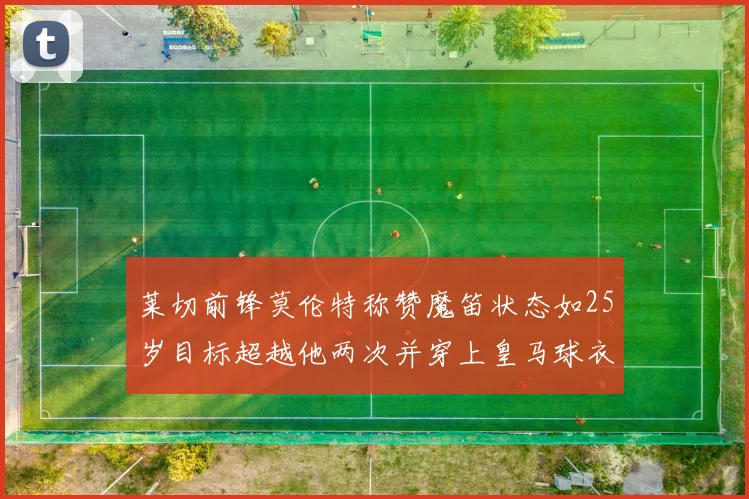 莱切前锋莫伦特称赞魔笛状态如25岁目标超越他两次并穿上皇马球衣
