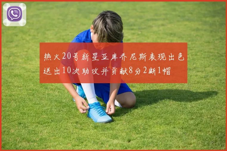 热火20号新星亚库乔尼斯表现出色送出10次助攻并贡献8分2断1帽