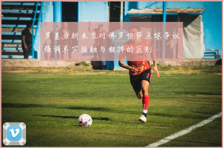 罗基分析米兰对佛罗伦萨点球争议强调真实接触与假摔的区别