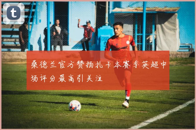 桑德兰官方赞扬扎卡本赛季英超中场评分最高引关注