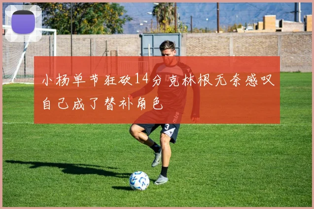 小杨单节狂砍14分克林根无奈感叹自己成了替补角色