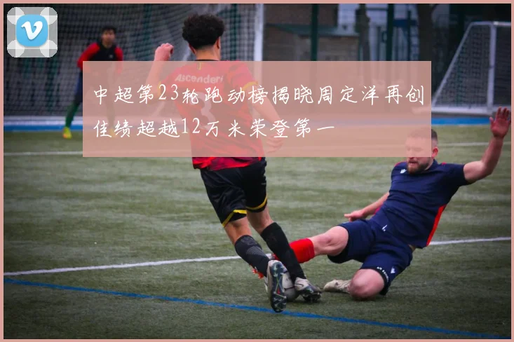 中超第23轮跑动榜揭晓周定洋再创佳绩超越12万米荣登第一