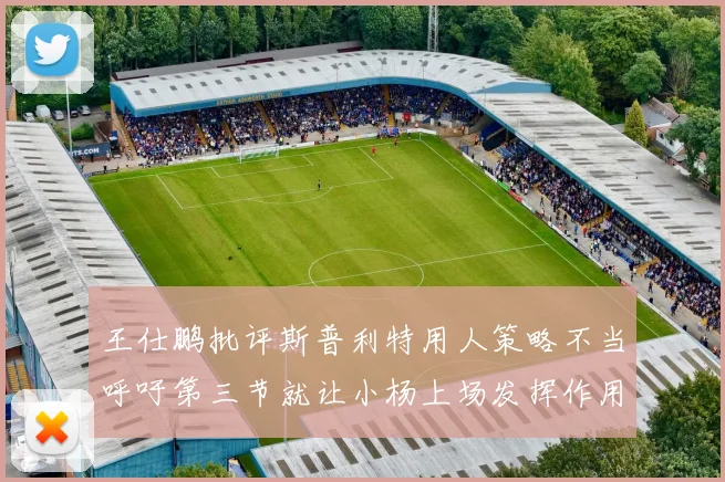 王仕鹏批评斯普利特用人策略不当呼吁第三节就让小杨上场发挥作用